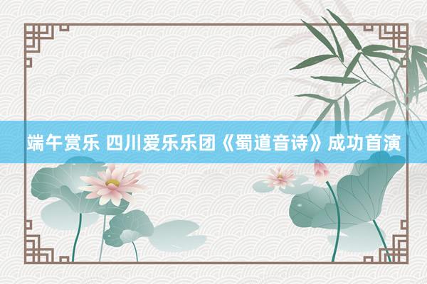 端午赏乐 四川爱乐乐团《蜀道音诗》成功首演