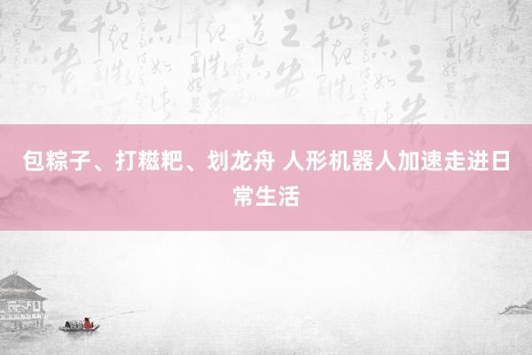 包粽子、打糍粑、划龙舟 人形机器人加速走进日常生活