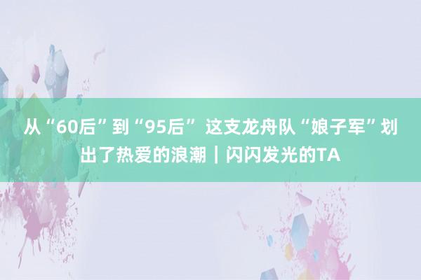 从“60后”到“95后” 这支龙舟队“娘子军”划出了热爱的浪潮｜闪闪发光的TA