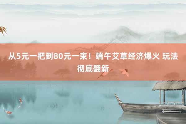 从5元一把到80元一束！端午艾草经济爆火 玩法彻底翻新