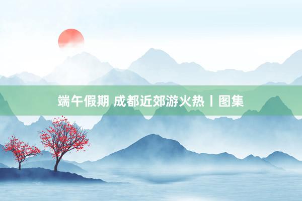端午假期 成都近郊游火热丨图集