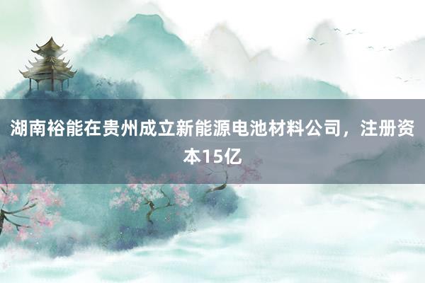 湖南裕能在贵州成立新能源电池材料公司，注册资本15亿