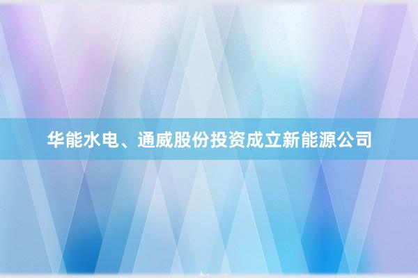 华能水电、通威股份投资成立新能源公司