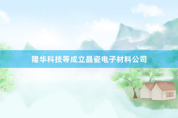 隆华科技等成立晶瓷电子材料公司