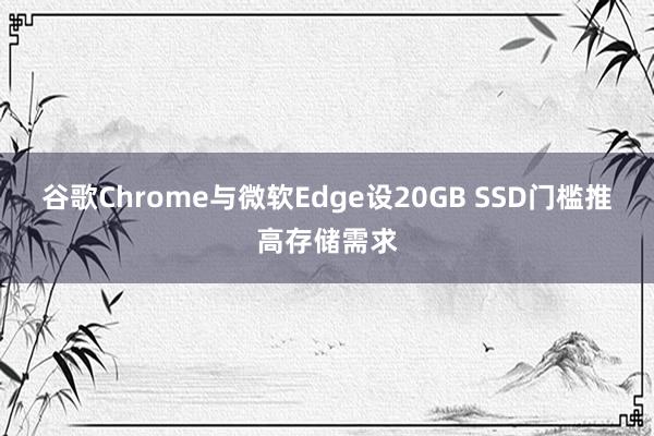 谷歌Chrome与微软Edge设20GB SSD门槛推高存储需求