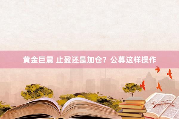 黄金巨震 止盈还是加仓？公募这样操作