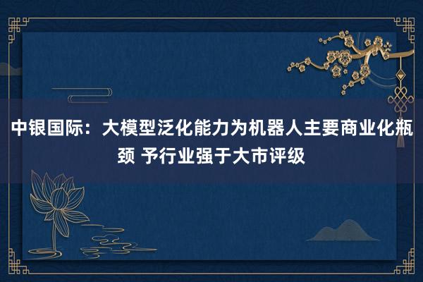 中银国际：大模型泛化能力为机器人主要商业化瓶颈 予行业强于大市评级
