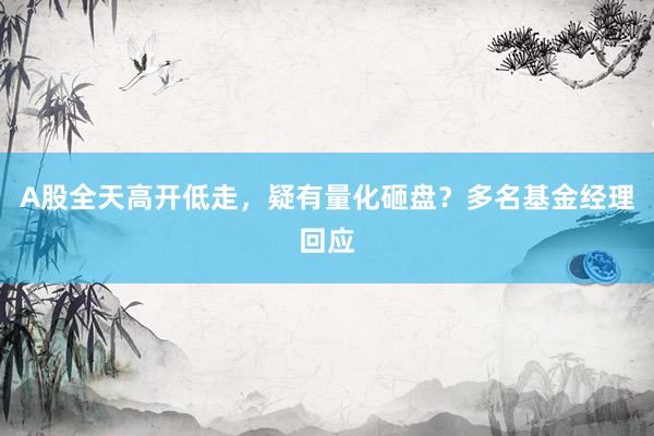 A股全天高开低走，疑有量化砸盘？多名基金经理回应