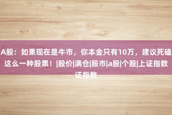A股：如果现在是牛市，你本金只有10万，建议死磕这么一种股票！|股价|满仓|股市|a股|个股|上证指数