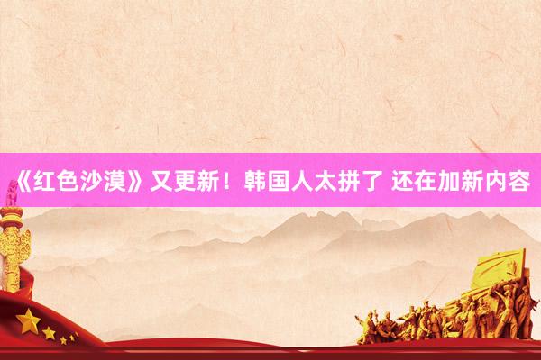 《红色沙漠》又更新！韩国人太拼了 还在加新内容