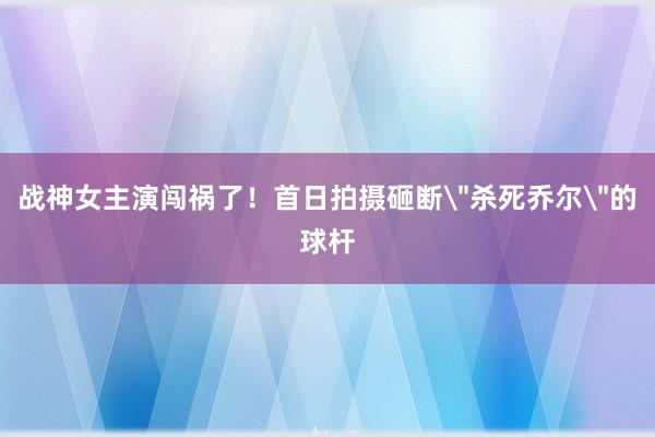 战神女主演闯祸了！首日拍摄砸断