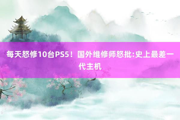 每天怒修10台PS5！国外维修师怒批:史上最差一代主机