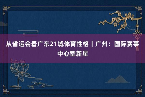 从省运会看广东21城体育性格｜广州：国际赛事中心塑新星