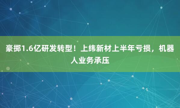 豪掷1.6亿研发转型！上纬新材上半年亏损，机器人业务承压