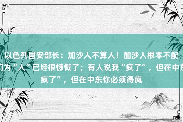 以色列国安部长：加沙人不算人！加沙人根本不配活着，称他们为“人”已经很慷慨了；有人说我“疯了”，但在中东你必须得疯