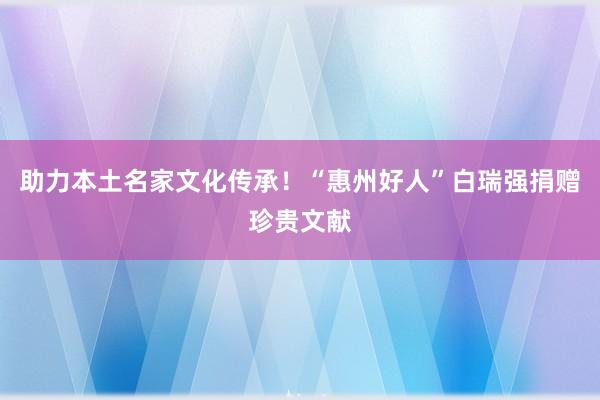 助力本土名家文化传承！“惠州好人”白瑞强捐赠珍贵文献