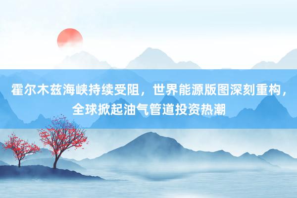 霍尔木兹海峡持续受阻，世界能源版图深刻重构，全球掀起油气管道投资热潮