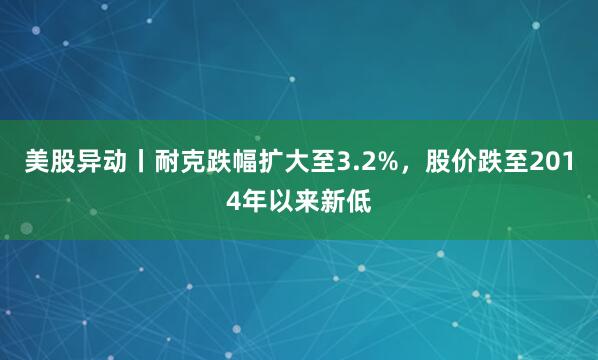 美股异动丨耐克跌幅扩大至3.2%，股价跌至2014年以来新低