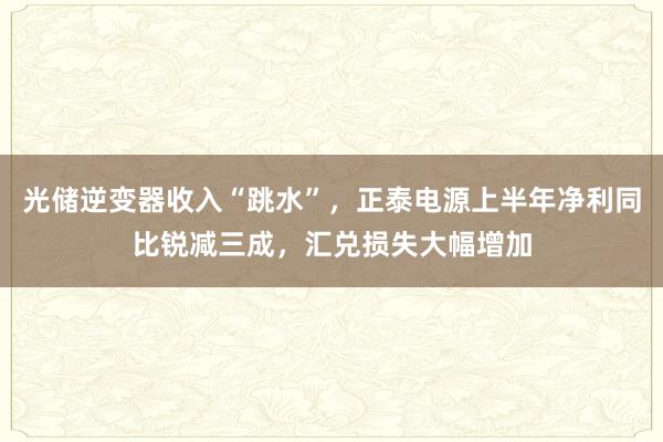 光储逆变器收入“跳水”,正泰电源上半年净利同比锐减三成,汇兑损失大幅增加