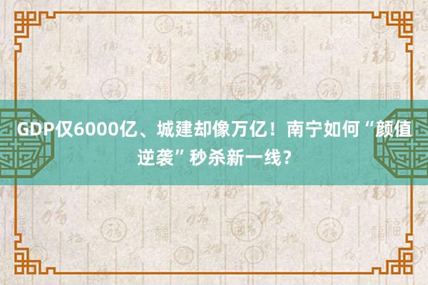 GDP仅6000亿、城建却像万亿！南宁如何“颜值逆袭”秒杀新一线？