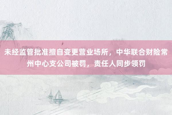 未经监管批准擅自变更营业场所，中华联合财险常州中心支公司被罚，责任人同步领罚