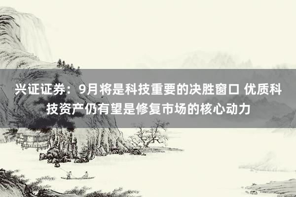 兴证证券：9月将是科技重要的决胜窗口 优质科技资产仍有望是修复市场的核心动力