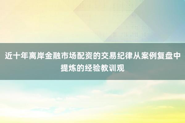 近十年离岸金融市场配资的交易纪律从案例复盘中提炼的经验教训观