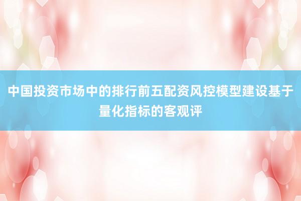 中国投资市场中的排行前五配资风控模型建设基于量化指标的客观评