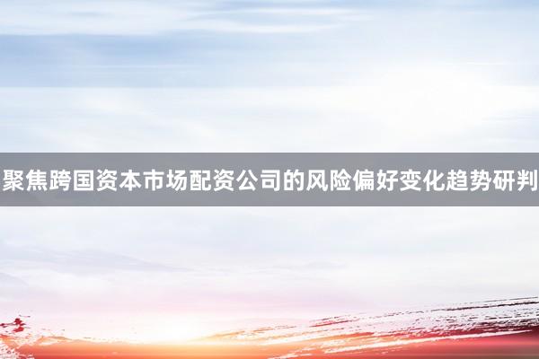 聚焦跨国资本市场配资公司的风险偏好变化趋势研判