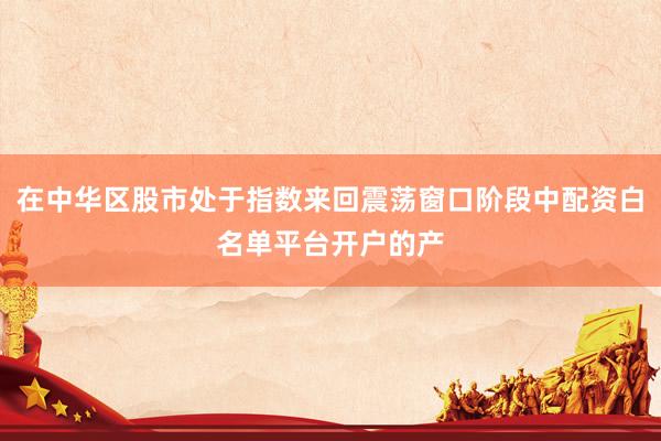 在中华区股市处于指数来回震荡窗口阶段中配资白名单平台开户的产