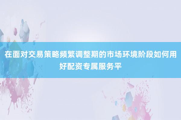 在面对交易策略频繁调整期的市场环境阶段如何用好配资专属服务平