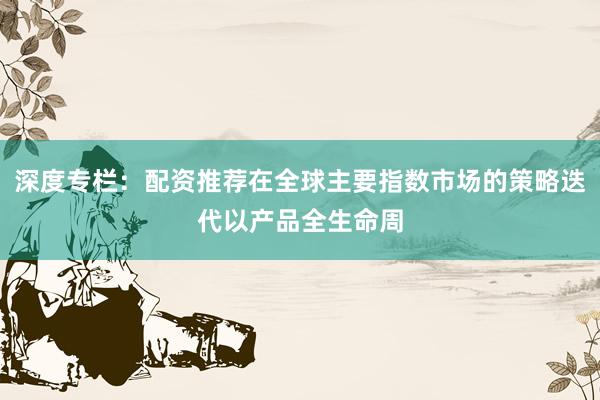 深度专栏：配资推荐在全球主要指数市场的策略迭代以产品全生命周
