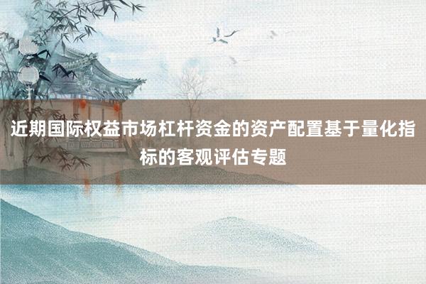 近期国际权益市场杠杆资金的资产配置基于量化指标的客观评估专题