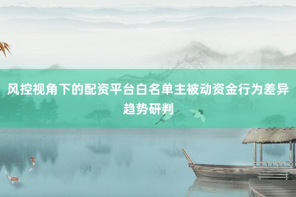 风控视角下的配资平台白名单主被动资金行为差异趋势研判