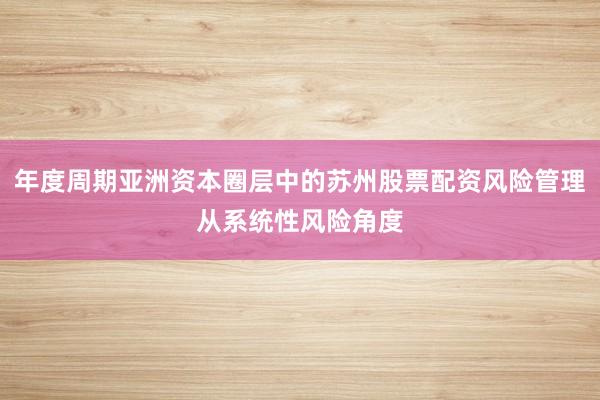 年度周期亚洲资本圈层中的苏州股票配资风险管理从系统性风险角度
