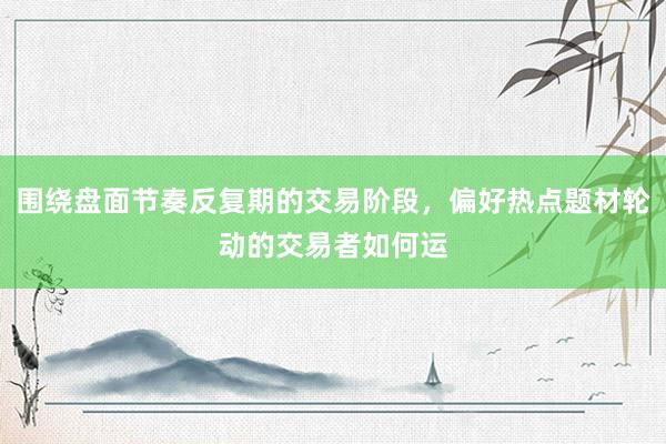 围绕盘面节奏反复期的交易阶段，偏好热点题材轮动的交易者如何运