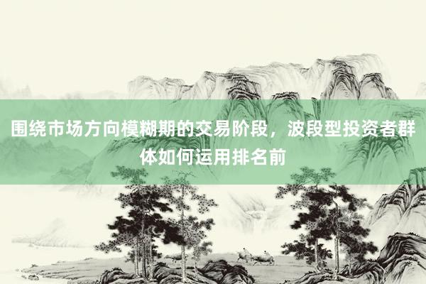 围绕市场方向模糊期的交易阶段，波段型投资者群体如何运用排名前