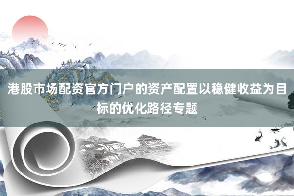 港股市场配资官方门户的资产配置以稳健收益为目标的优化路径专题