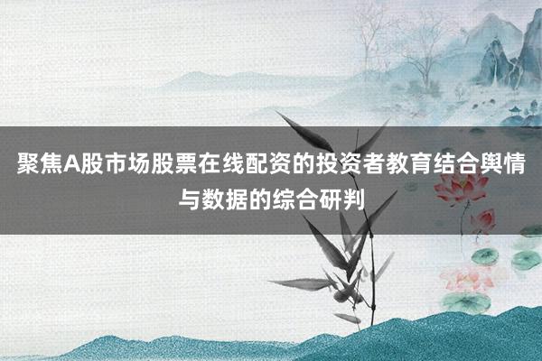 聚焦A股市场股票在线配资的投资者教育结合舆情与数据的综合研判