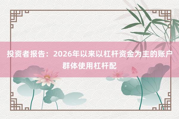 投资者报告：2026年以来以杠杆资金为主的账户群体使用杠杆配