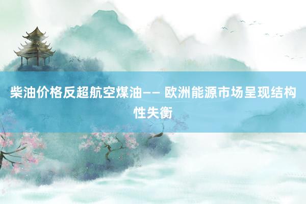 柴油价格反超航空煤油—— 欧洲能源市场呈现结构性失衡