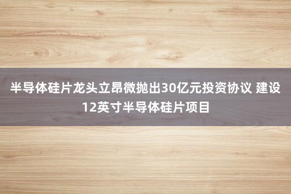半导体硅片龙头立昂微抛出30亿元投资协议 建设12英寸半导体硅片项目