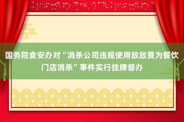 国务院食安办对“消杀公司违规使用敌敌畏为餐饮门店消杀”事件实行挂牌督办
