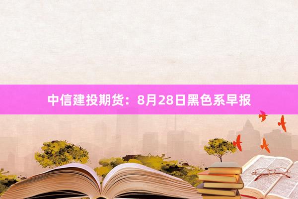 中信建投期货：8月28日黑色系早报