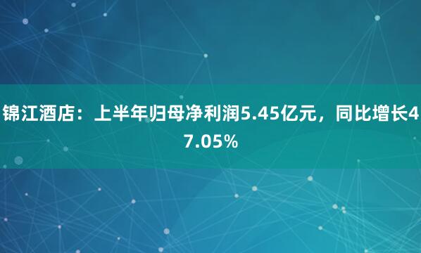锦江酒店：上半年归母净利润5.45亿元，同比增长47.05%