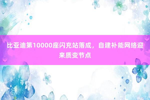 比亚迪第10000座闪充站落成，自建补能网络迎来质变节点