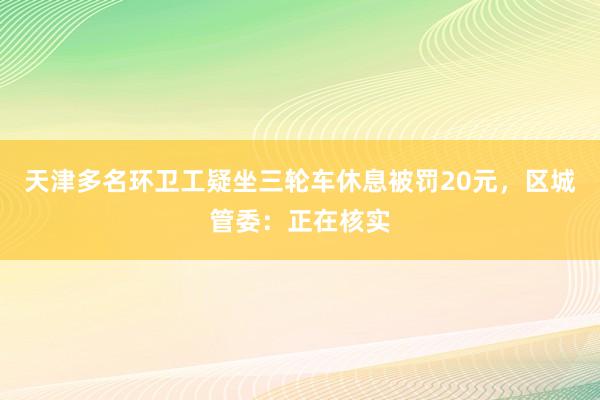 天津多名环卫工疑坐三轮车休息被罚20元，区城管委：正在核实