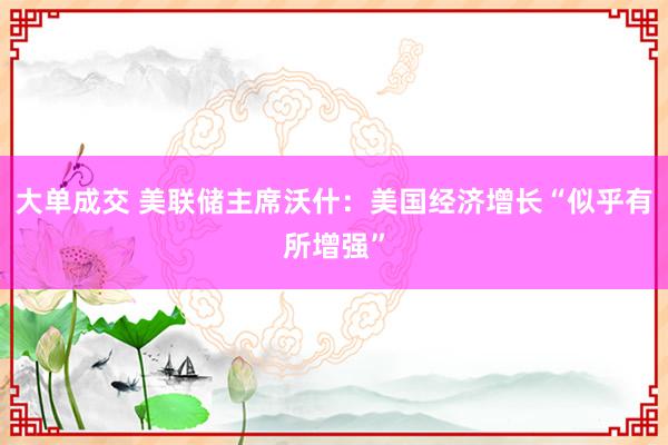 大单成交 美联储主席沃什：美国经济增长“似乎有所增强”