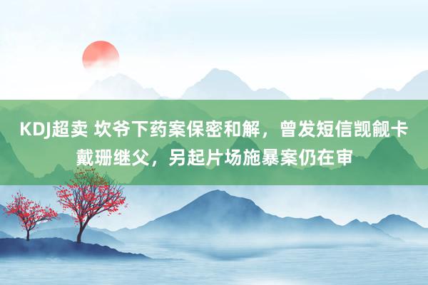 KDJ超卖 坎爷下药案保密和解,曾发短信觊觎卡戴珊继父,另起片场施暴案仍在审
