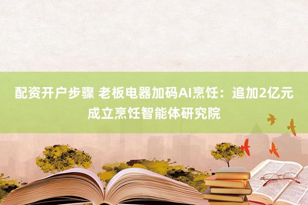 配资开户步骤 老板电器加码AI烹饪：追加2亿元成立烹饪智能体研究院
